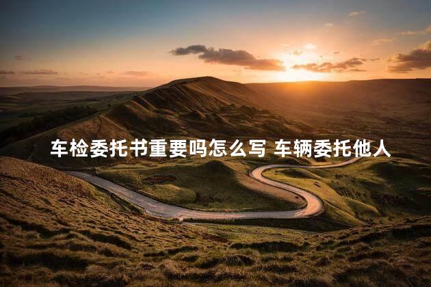 车检委托书重要吗怎么写 车辆委托他人年检委托书